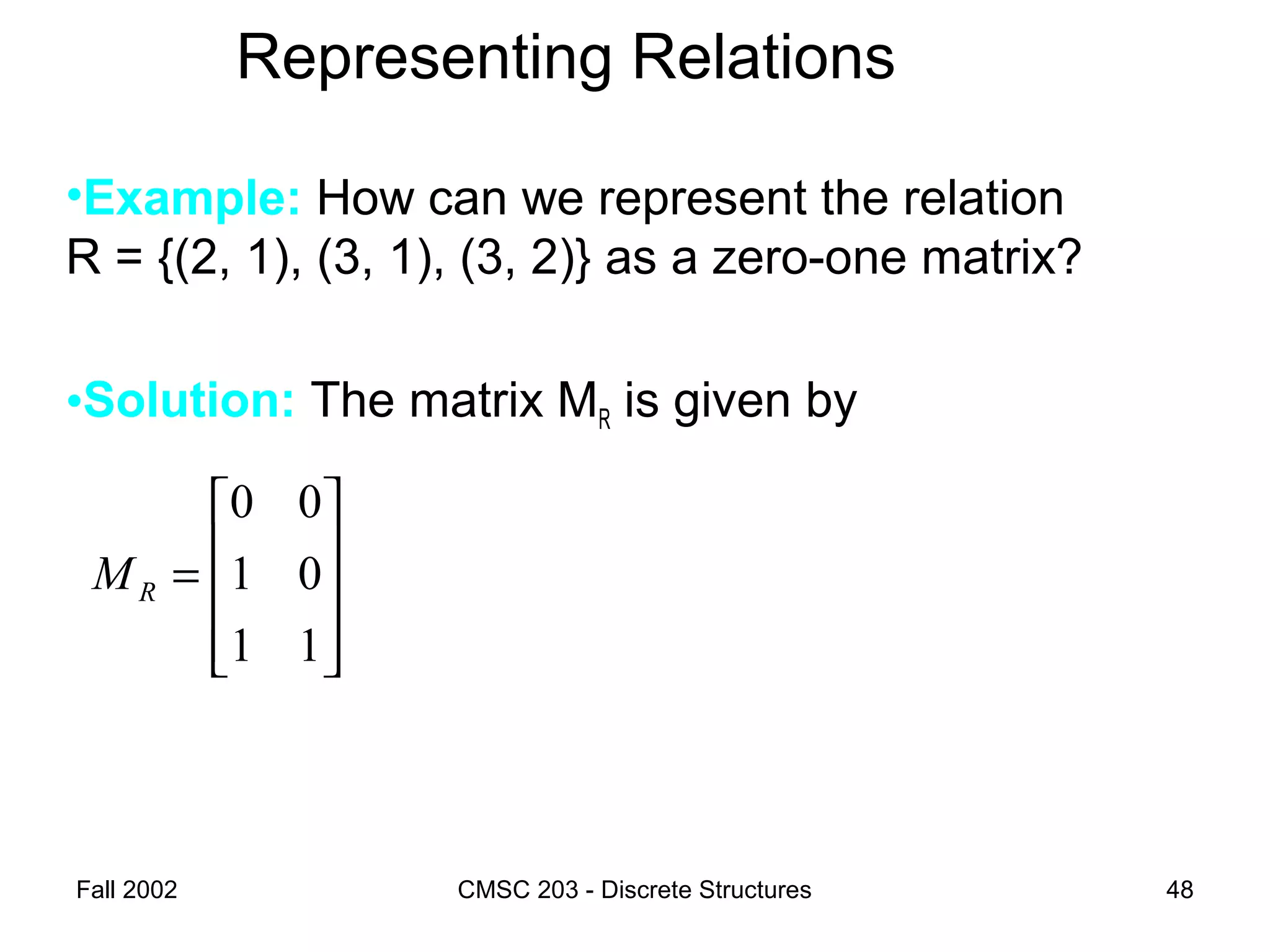 Fall 2002 CMSC 203 - Discrete Structures 48
Representing Relations
•Example: How can we represent the relation
R = {(2, 1), (3, 1), (3, 2)} as a zero-one matrix?
•Solution: The matrix MR is given by










=
11
01
00
RM
 