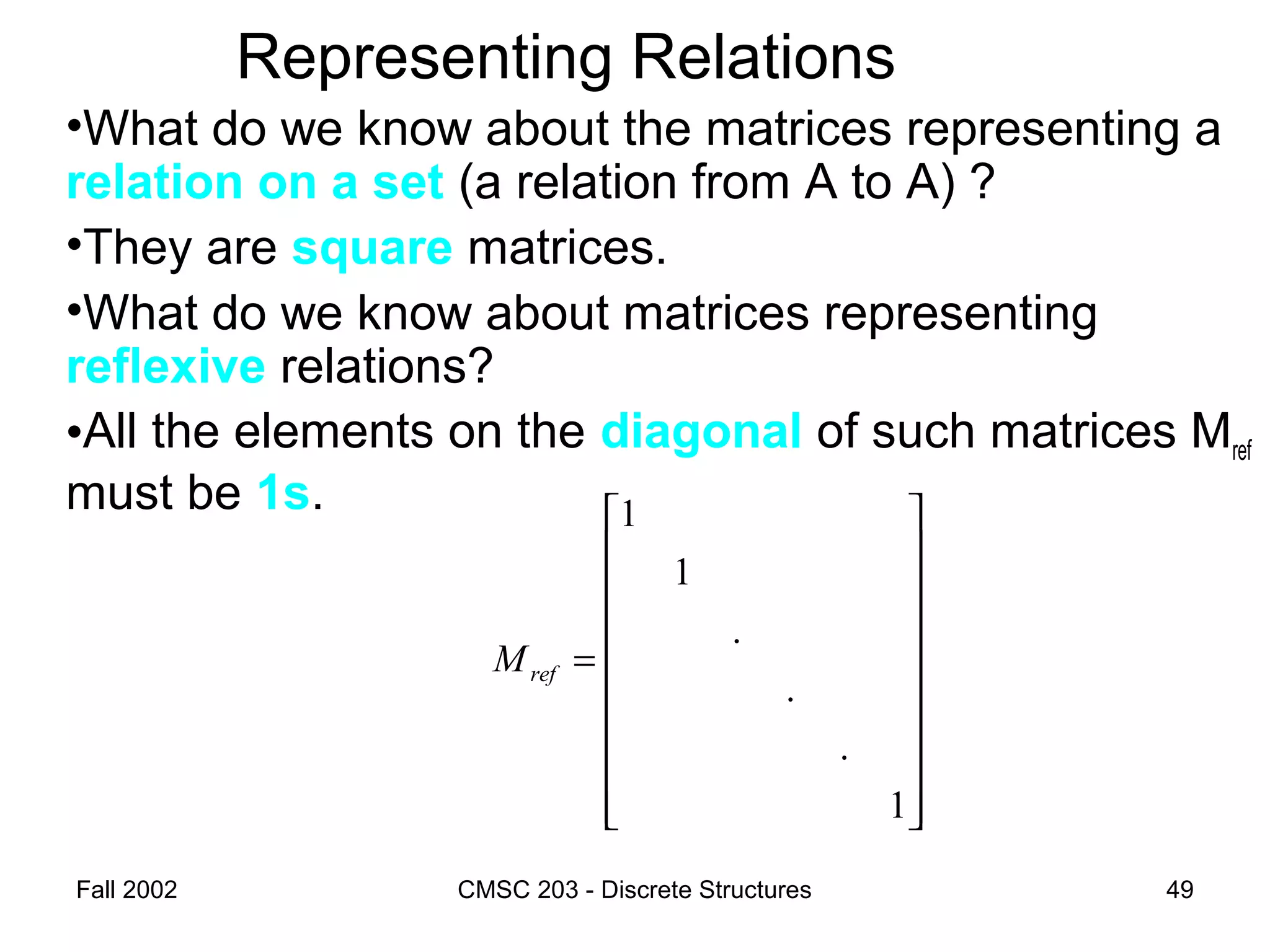 Fall 2002 CMSC 203 - Discrete Structures 49
Representing Relations
•What do we know about the matrices representing a
relation on a set (a relation from A to A) ?
•They are square matrices.
•What do we know about matrices representing
reflexive relations?
•All the elements on the diagonal of such matrices Mref
must be 1s.




















=
1
.
.
.
1
1
refM
 