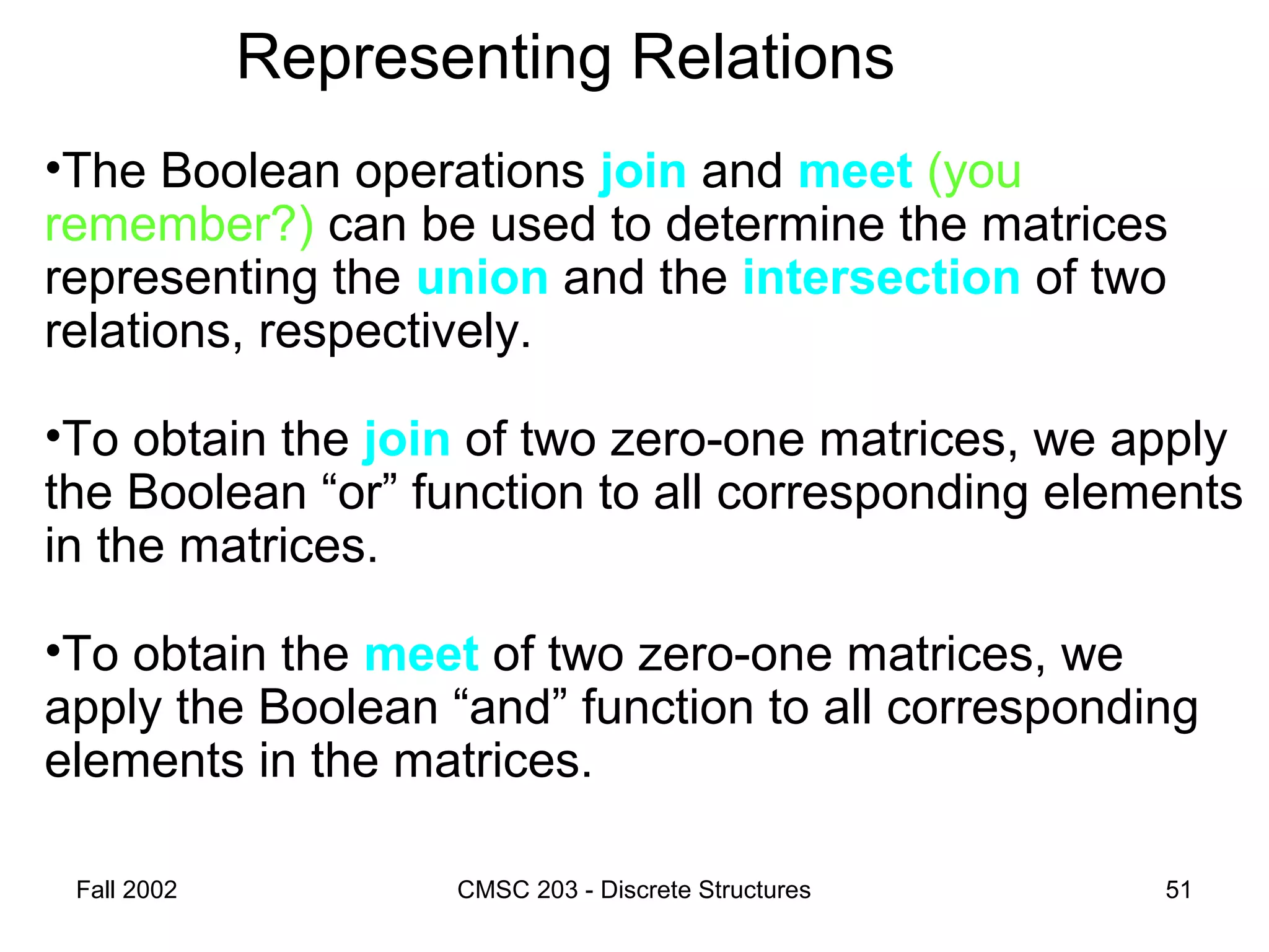 Fall 2002 CMSC 203 - Discrete Structures 51
Representing Relations
•The Boolean operations join and meet (you
remember?) can be used to determine the matrices
representing the union and the intersection of two
relations, respectively.
•To obtain the join of two zero-one matrices, we apply
the Boolean “or” function to all corresponding elements
in the matrices.
•To obtain the meet of two zero-one matrices, we
apply the Boolean “and” function to all corresponding
elements in the matrices.
 