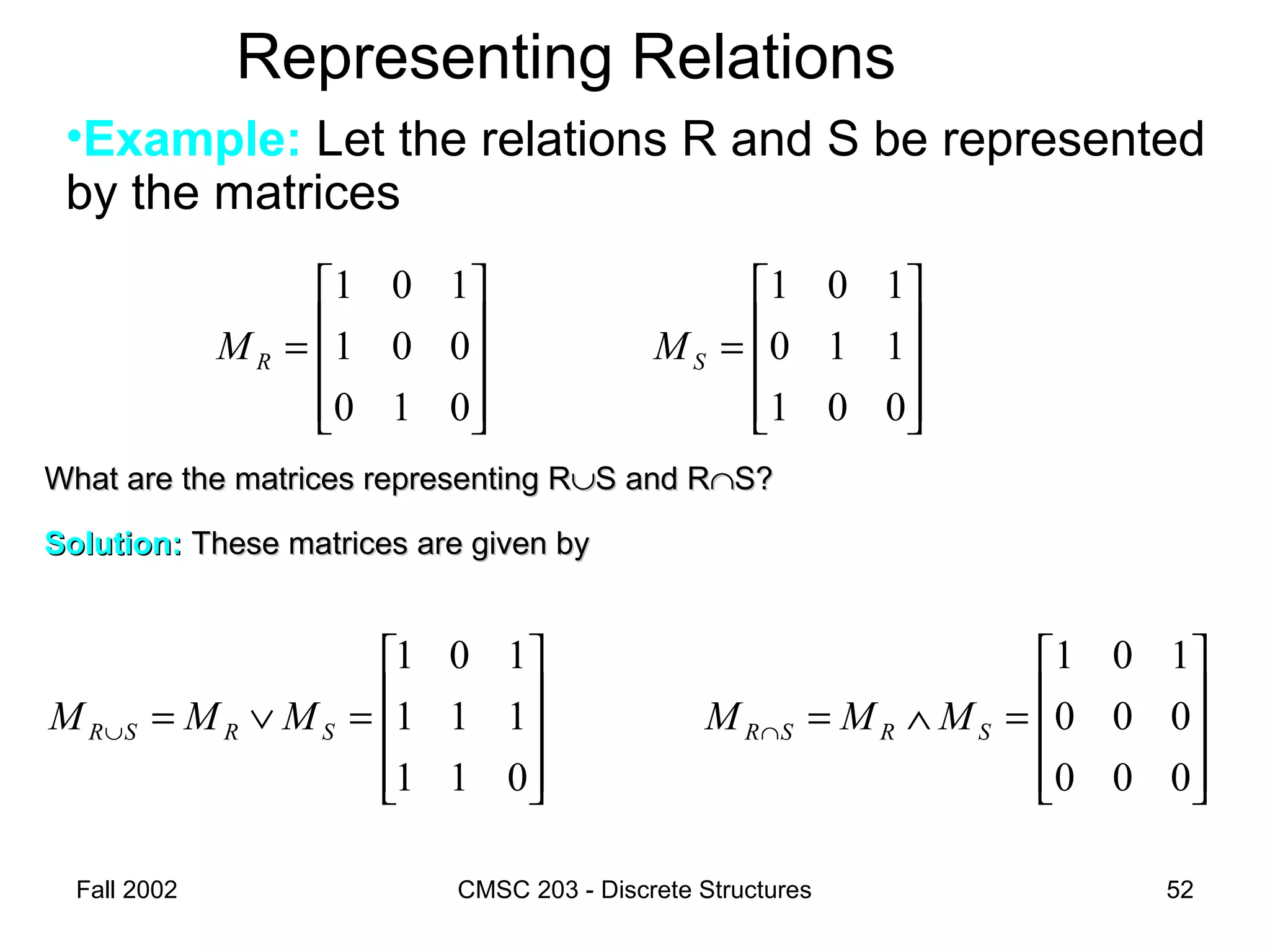 Fall 2002 CMSC 203 - Discrete Structures 52
Representing Relations
•Example: Let the relations R and S be represented
by the matrices










=∨=∪
011
111
101
SRSR MMM










=
001
110
101
SM
What are the matrices representing RWhat are the matrices representing R∪∪S and RS and R∩∩S?S?
Solution:Solution: These matrices are given byThese matrices are given by










=∧=∩
000
000
101
SRSR MMM










=
010
001
101
RM
 