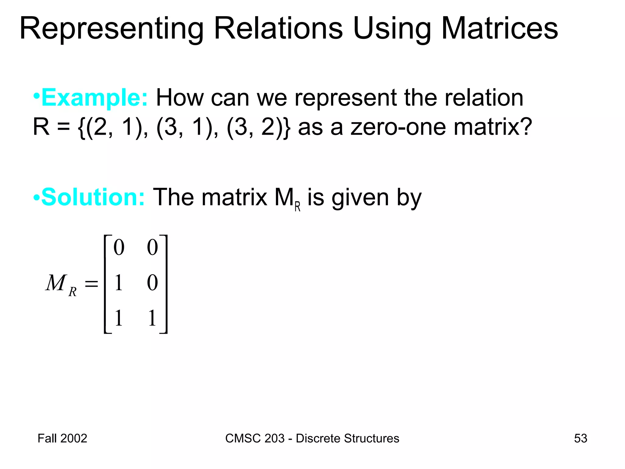Fall 2002 CMSC 203 - Discrete Structures 53
Representing Relations Using Matrices
•Example: How can we represent the relation
R = {(2, 1), (3, 1), (3, 2)} as a zero-one matrix?
•Solution: The matrix MR is given by










=
11
01
00
RM
 