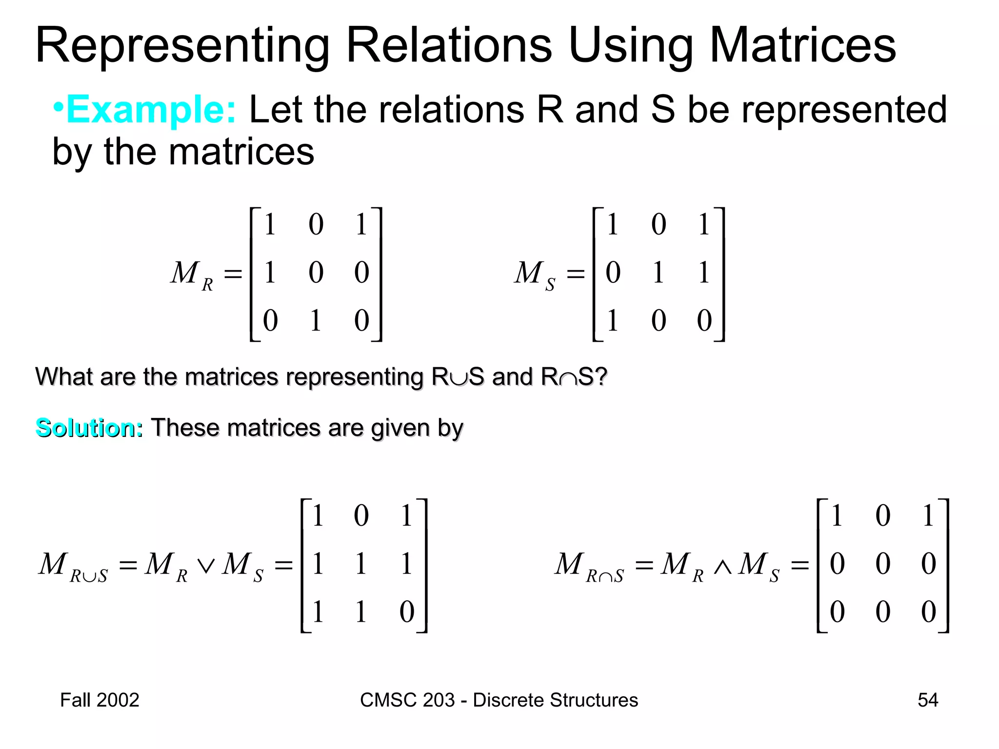 Fall 2002 CMSC 203 - Discrete Structures 54
Representing Relations Using Matrices
•Example: Let the relations R and S be represented
by the matrices










=∨=∪
011
111
101
SRSR MMM










=
001
110
101
SM
What are the matrices representing RWhat are the matrices representing R∪∪S and RS and R∩∩S?S?
Solution:Solution: These matrices are given byThese matrices are given by










=∧=∩
000
000
101
SRSR MMM










=
010
001
101
RM
 