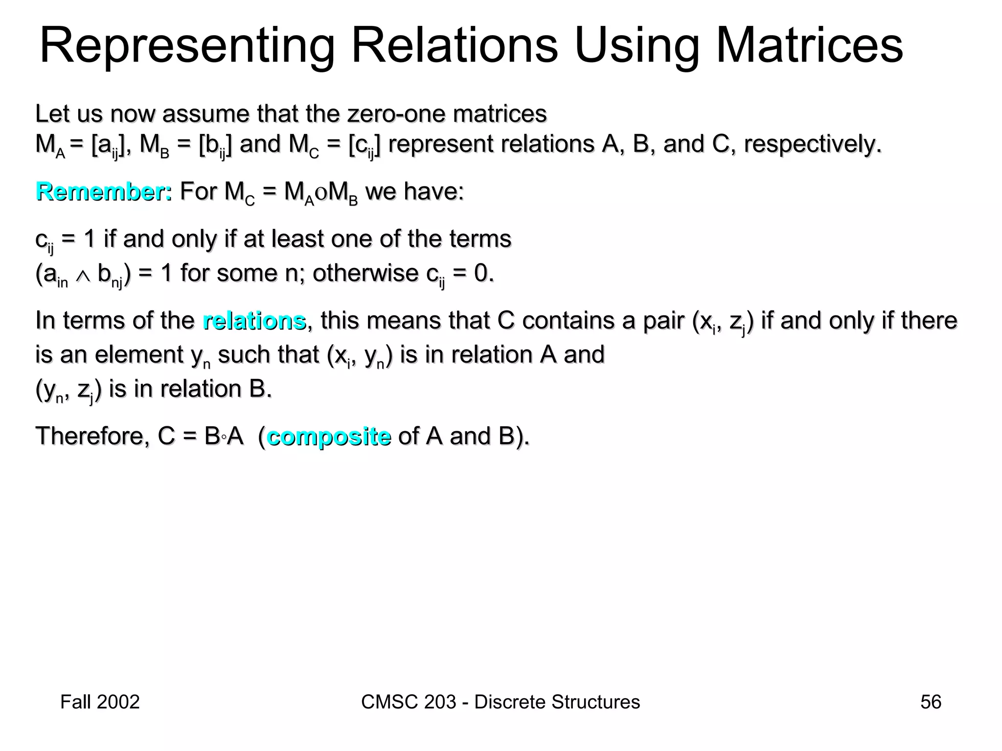 Fall 2002 CMSC 203 - Discrete Structures 56
Representing Relations Using Matrices
Let us now assume that the zero-one matricesLet us now assume that the zero-one matrices
MMAA = [a= [aijij], M], MBB = [b= [bijij] and M] and MCC = [c= [cijij] represent relations A, B, and C, respectively.] represent relations A, B, and C, respectively.
Remember:Remember: For MFor MCC = M= MAAοοMMBB we have:we have:
ccijij = 1 if and only if at least one of the terms= 1 if and only if at least one of the terms
(a(ainin ∧∧ bbnjnj) = 1 for some n; otherwise c) = 1 for some n; otherwise cijij = 0.= 0.
In terms of theIn terms of the relationsrelations, this means that C contains a pair (x, this means that C contains a pair (xii, z, zjj) if and only if there) if and only if there
is an element yis an element ynn such that (xsuch that (xii, y, ynn) is in relation A and) is in relation A and
(y(ynn, z, zjj) is in relation B.) is in relation B.
Therefore, C = BTherefore, C = B°°A (A (compositecomposite of A and B).of A and B).
 