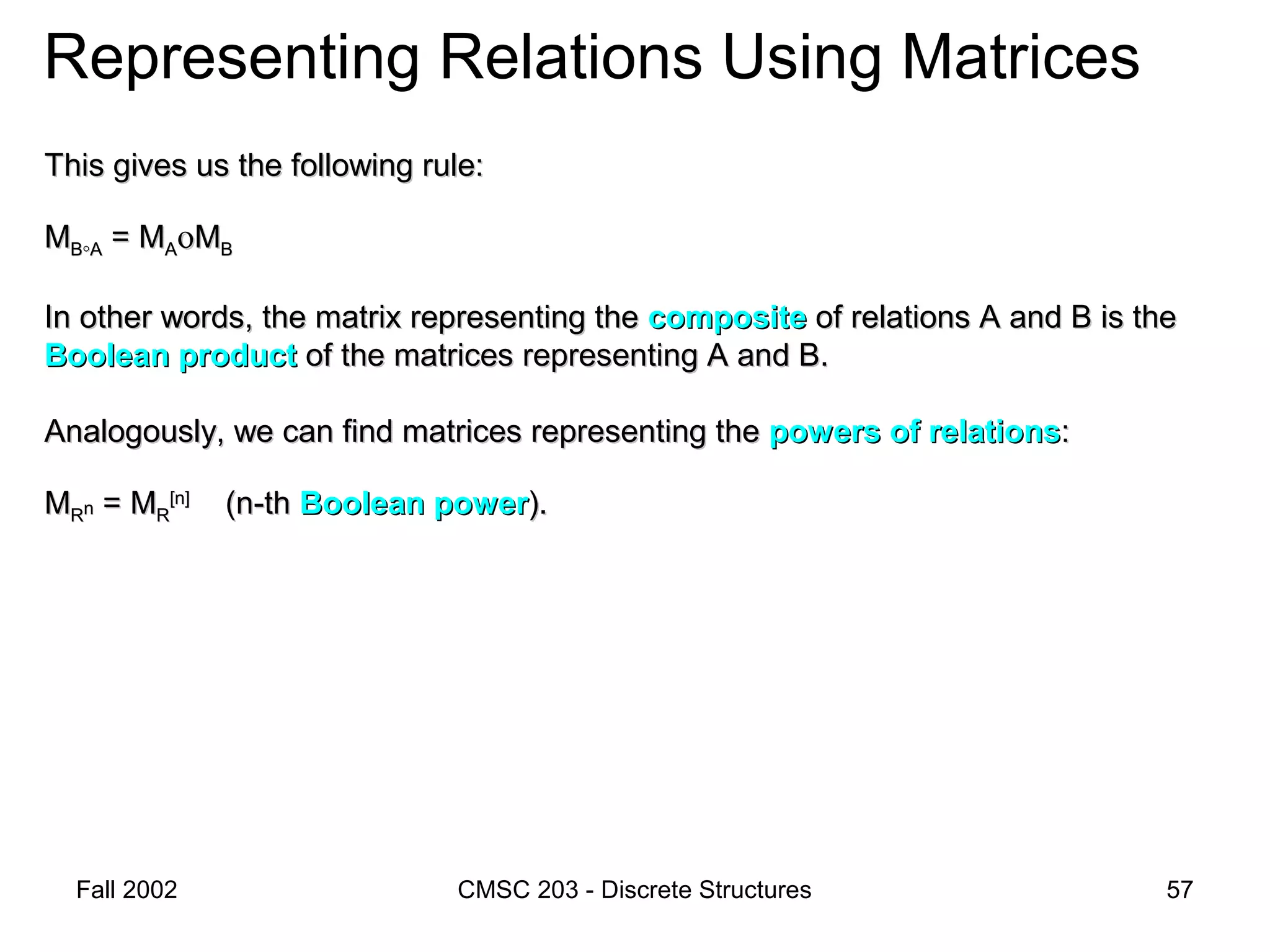 Fall 2002 CMSC 203 - Discrete Structures 57
Representing Relations Using Matrices
This gives us the following rule:This gives us the following rule:
MMBB°°AA = M= MAAοοMMBB
In other words, the matrix representing theIn other words, the matrix representing the compositecomposite of relations A and B is theof relations A and B is the
Boolean productBoolean product of the matrices representing A and B.of the matrices representing A and B.
Analogously, we can find matrices representing theAnalogously, we can find matrices representing the powers of relationspowers of relations::
MMRRnn = M= MRR
[n][n]
(n-th(n-th Boolean powerBoolean power).).
 