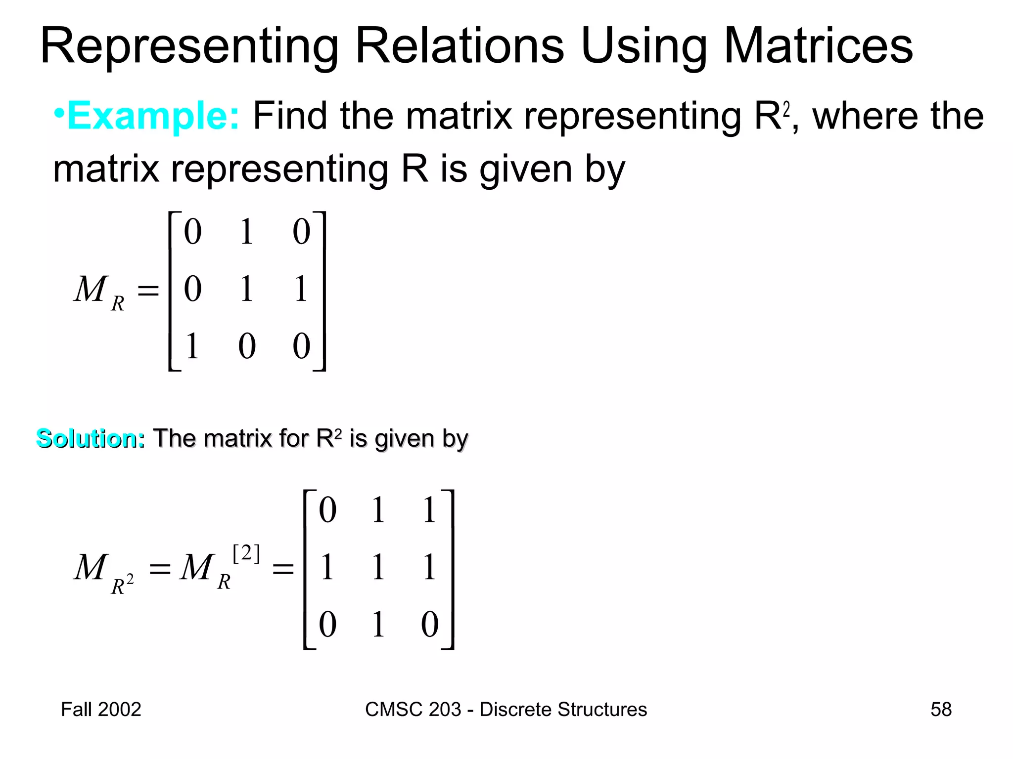 Fall 2002 CMSC 203 - Discrete Structures 58
Representing Relations Using Matrices
•Example: Find the matrix representing R2
, where the
matrix representing R is given by










=
001
110
010
RM
Solution:Solution: The matrix for RThe matrix for R22
is given byis given by










==
010
111
110
]2[
2 RR
MM
 