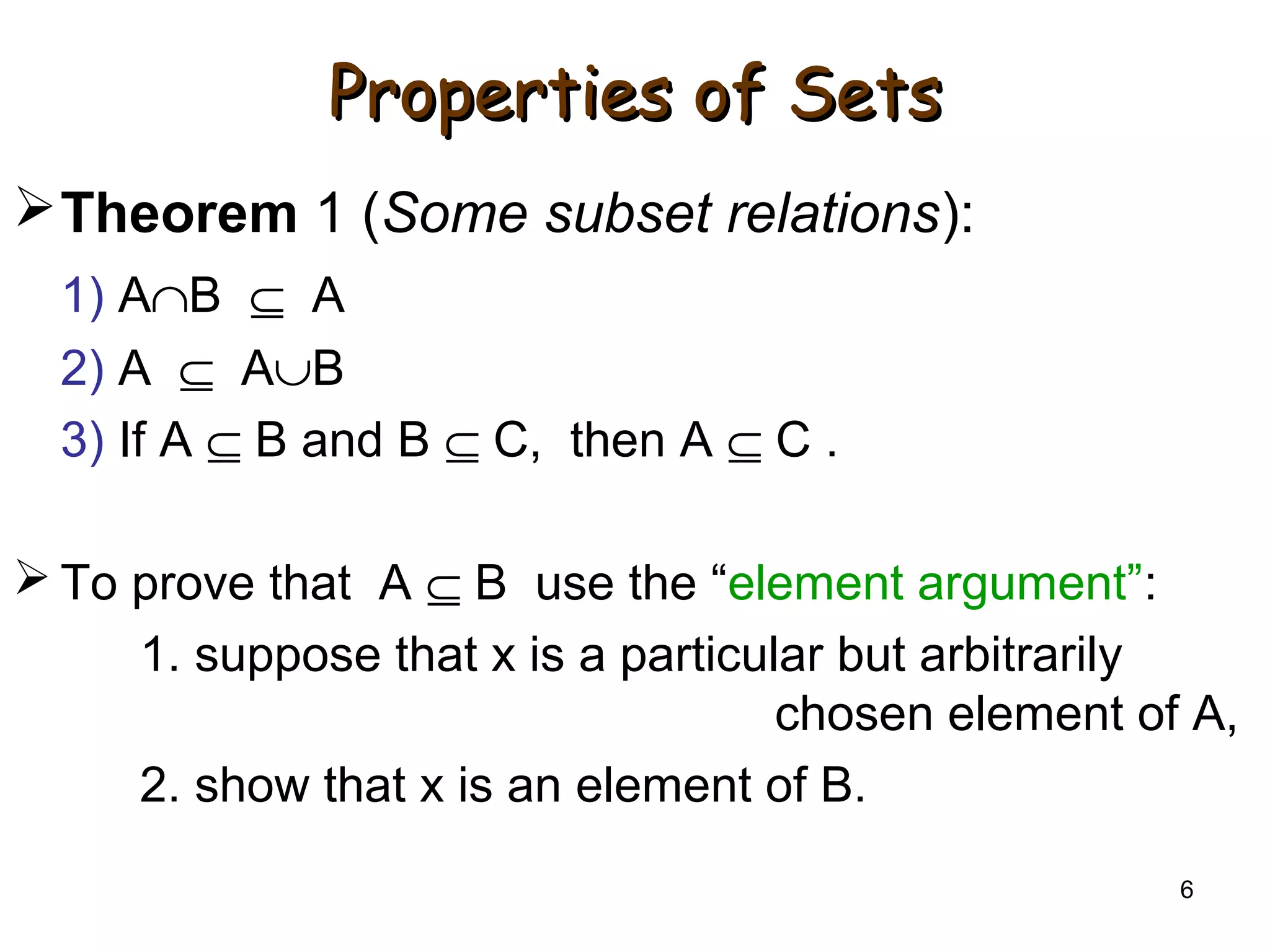 6
Properties of SetsProperties of Sets
Theorem 1 (Some subset relations):
1) A∩B ⊆ A
2) A ⊆ A∪B
3) If A ⊆ B and B ⊆ C, then A ⊆ C .
 To prove that A ⊆ B use the “element argument”:
1. suppose that x is a particular but arbitrarily
chosen element of A,
2. show that x is an element of B.
 