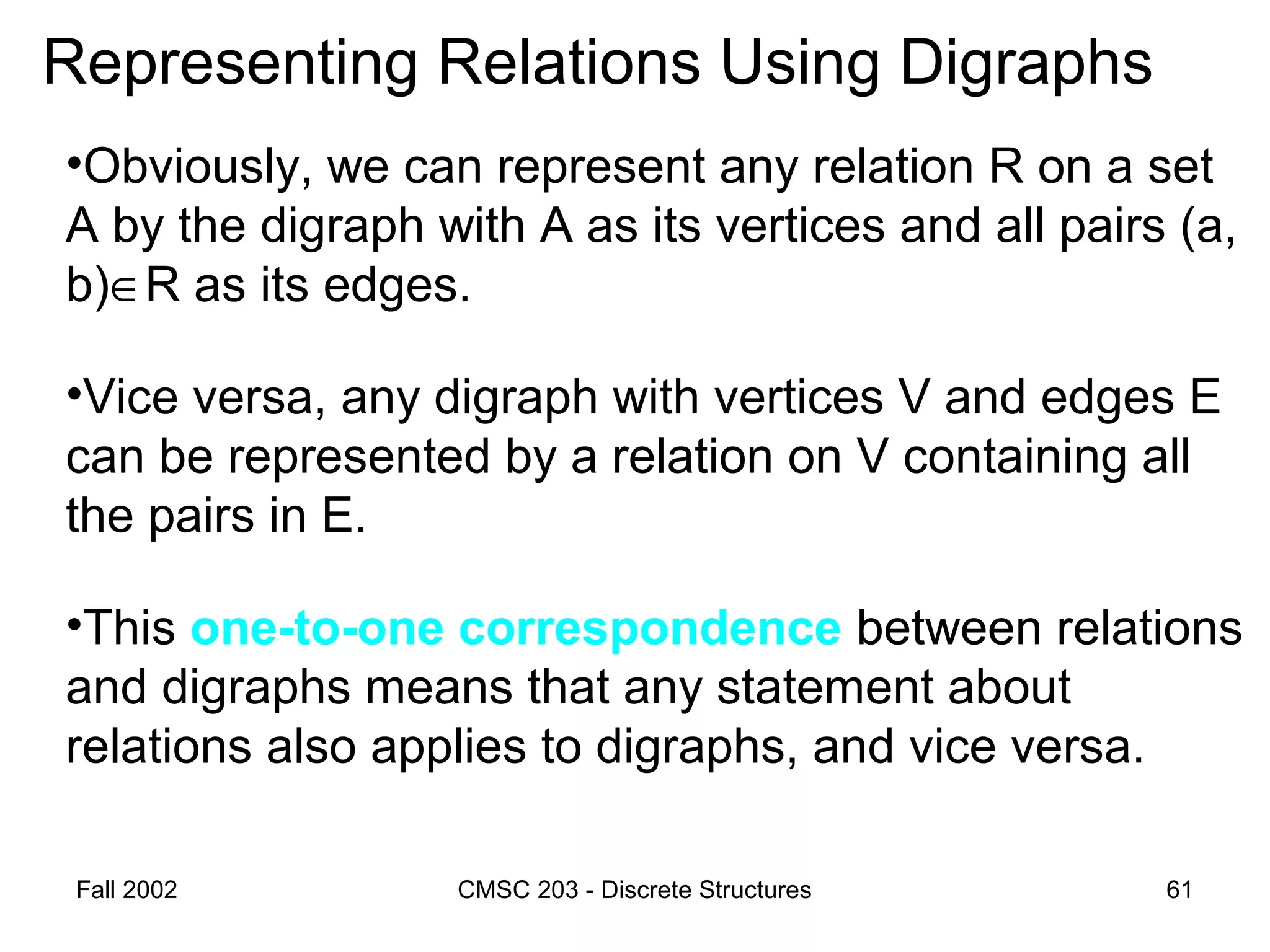 Fall 2002 CMSC 203 - Discrete Structures 61
Representing Relations Using Digraphs
•Obviously, we can represent any relation R on a set
A by the digraph with A as its vertices and all pairs (a,
b)∈R as its edges.
•Vice versa, any digraph with vertices V and edges E
can be represented by a relation on V containing all
the pairs in E.
•This one-to-one correspondence between relations
and digraphs means that any statement about
relations also applies to digraphs, and vice versa.
 