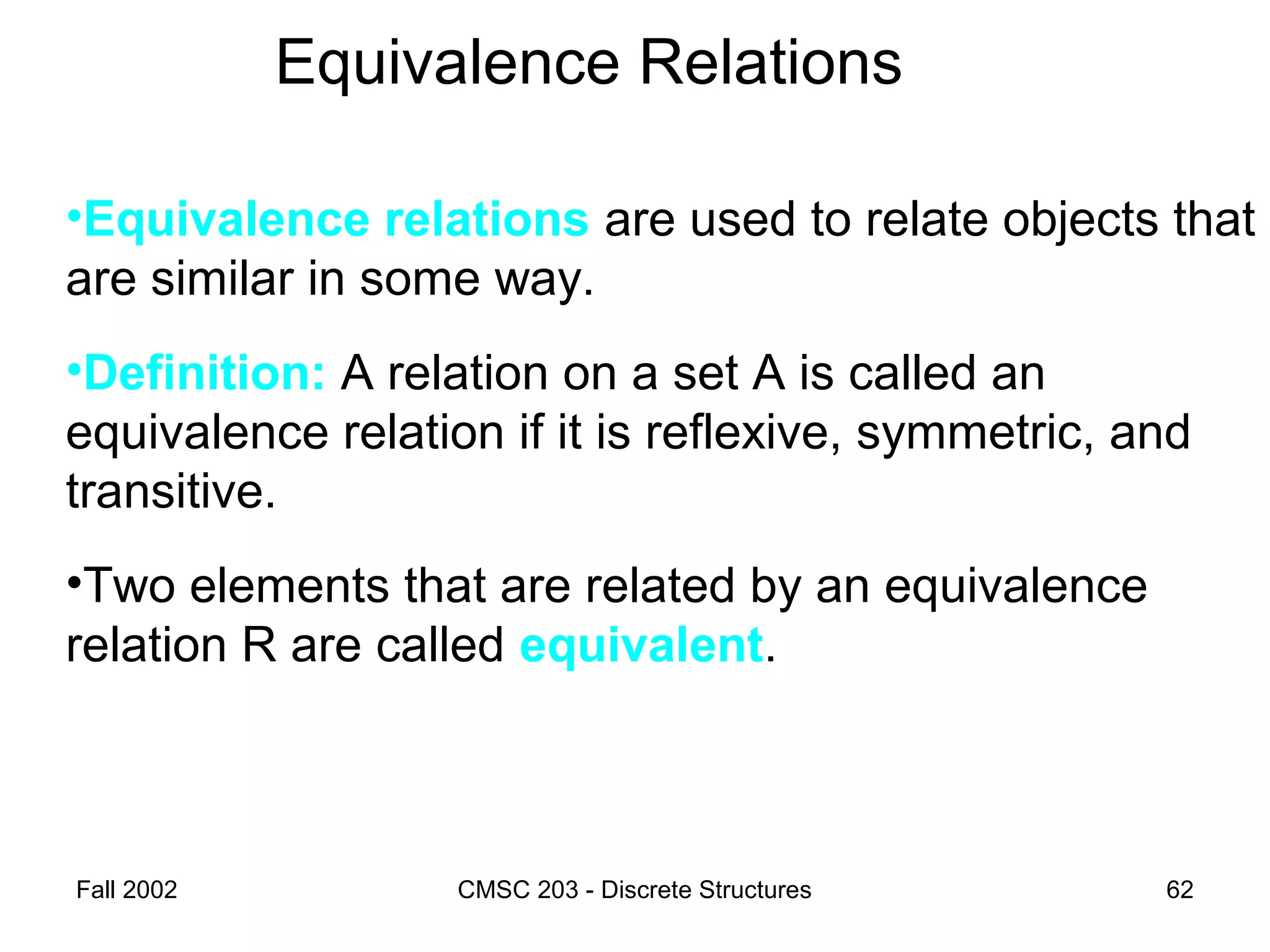 Fall 2002 CMSC 203 - Discrete Structures 62
Equivalence Relations
•Equivalence relations are used to relate objects that
are similar in some way.
•Definition: A relation on a set A is called an
equivalence relation if it is reflexive, symmetric, and
transitive.
•Two elements that are related by an equivalence
relation R are called equivalent.
 