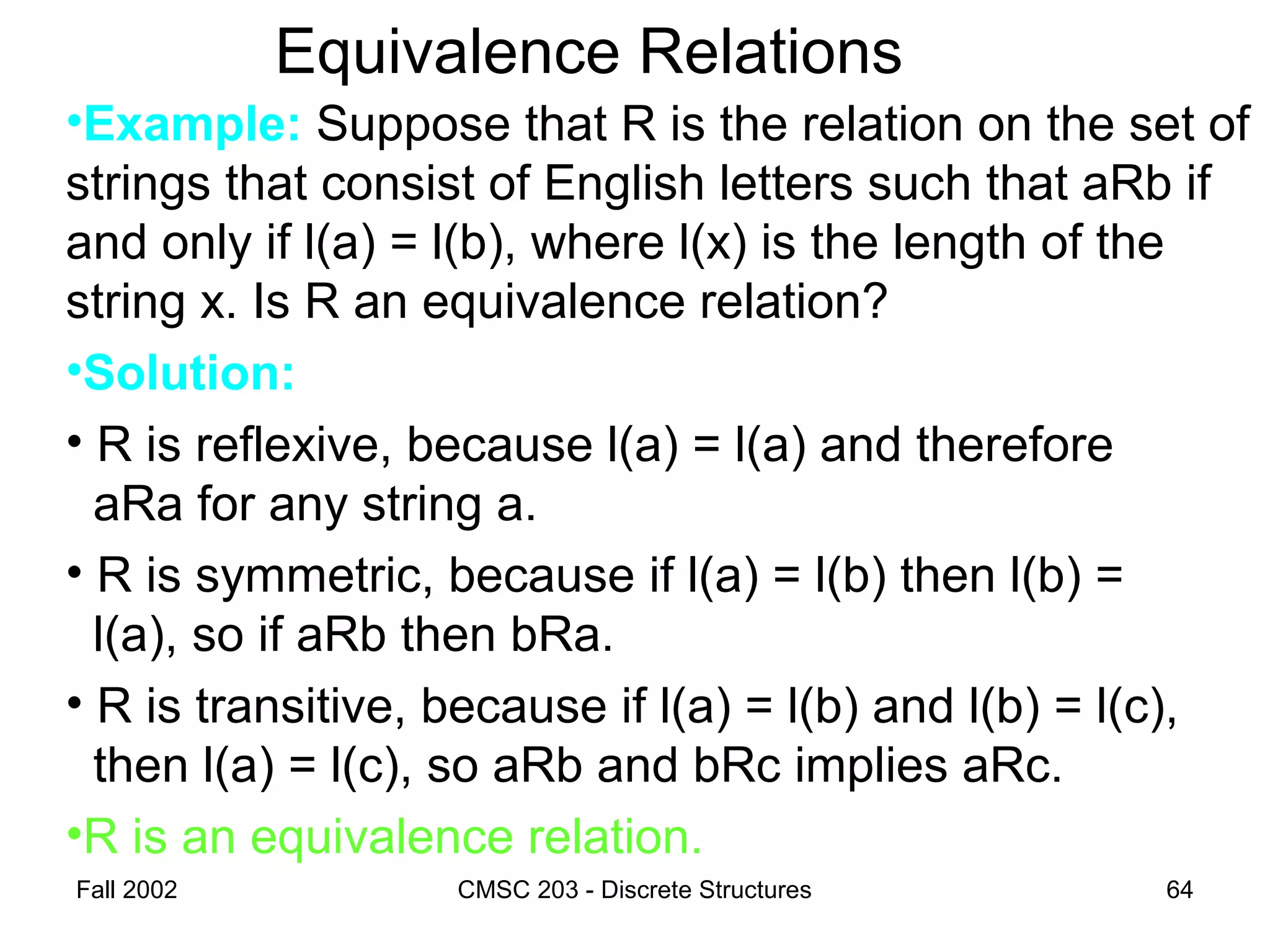 Fall 2002 CMSC 203 - Discrete Structures 64
Equivalence Relations
•Example: Suppose that R is the relation on the set of
strings that consist of English letters such that aRb if
and only if l(a) = l(b), where l(x) is the length of the
string x. Is R an equivalence relation?
•Solution:
• R is reflexive, because l(a) = l(a) and therefore
aRa for any string a.
• R is symmetric, because if l(a) = l(b) then l(b) =
l(a), so if aRb then bRa.
• R is transitive, because if l(a) = l(b) and l(b) = l(c),
then l(a) = l(c), so aRb and bRc implies aRc.
•R is an equivalence relation.
 