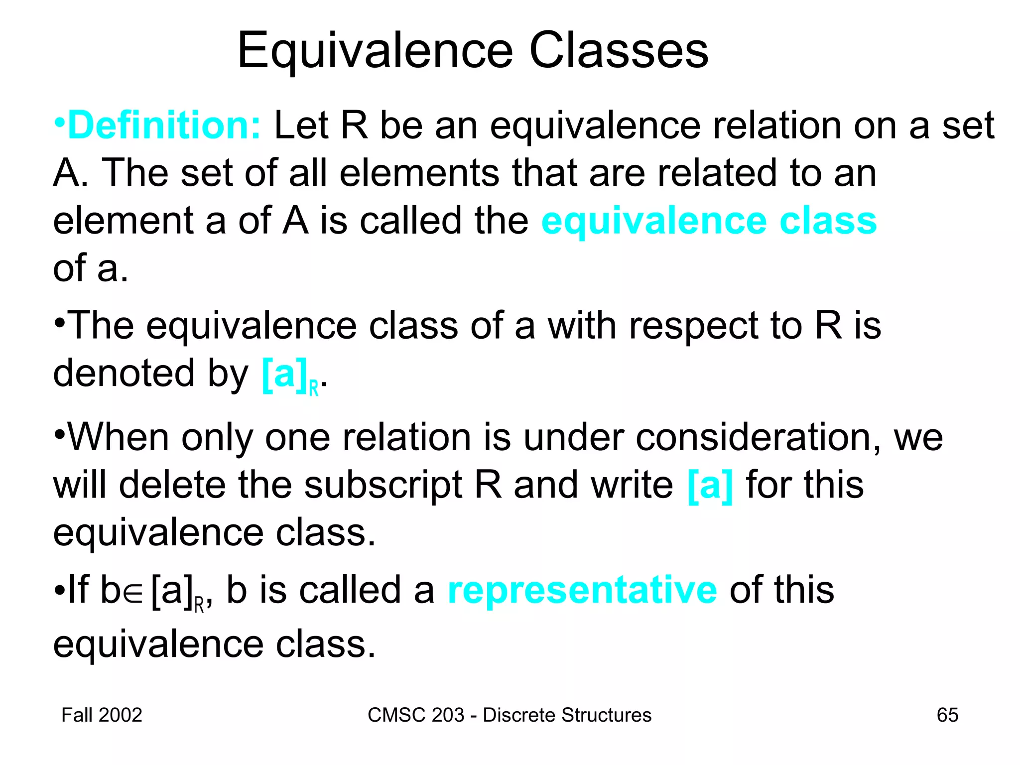 Fall 2002 CMSC 203 - Discrete Structures 65
Equivalence Classes
•Definition: Let R be an equivalence relation on a set
A. The set of all elements that are related to an
element a of A is called the equivalence class
of a.
•The equivalence class of a with respect to R is
denoted by [a]R.
•When only one relation is under consideration, we
will delete the subscript R and write [a] for this
equivalence class.
•If b∈[a]R, b is called a representative of this
equivalence class.
 