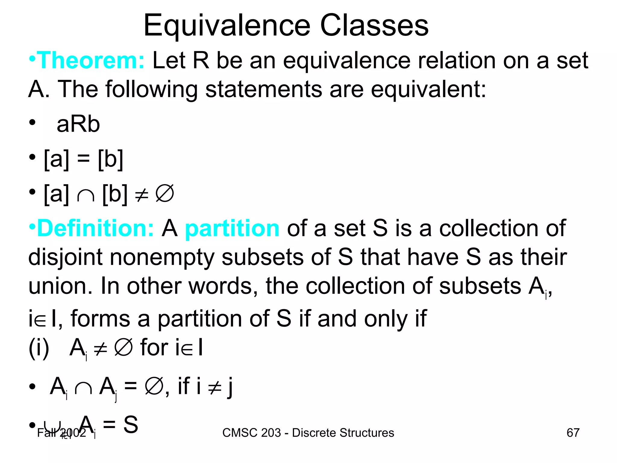 Fall 2002 CMSC 203 - Discrete Structures 67
Equivalence Classes
•Theorem: Let R be an equivalence relation on a set
A. The following statements are equivalent:
• aRb
• [a] = [b]
• [a] ∩ [b] ≠ ∅
•Definition: A partition of a set S is a collection of
disjoint nonempty subsets of S that have S as their
union. In other words, the collection of subsets Ai,
i∈I, forms a partition of S if and only if
(i) Ai ≠ ∅ for i∈I
• Ai ∩ Aj = ∅, if i ≠ j
• ∪i∈I Ai = S
 