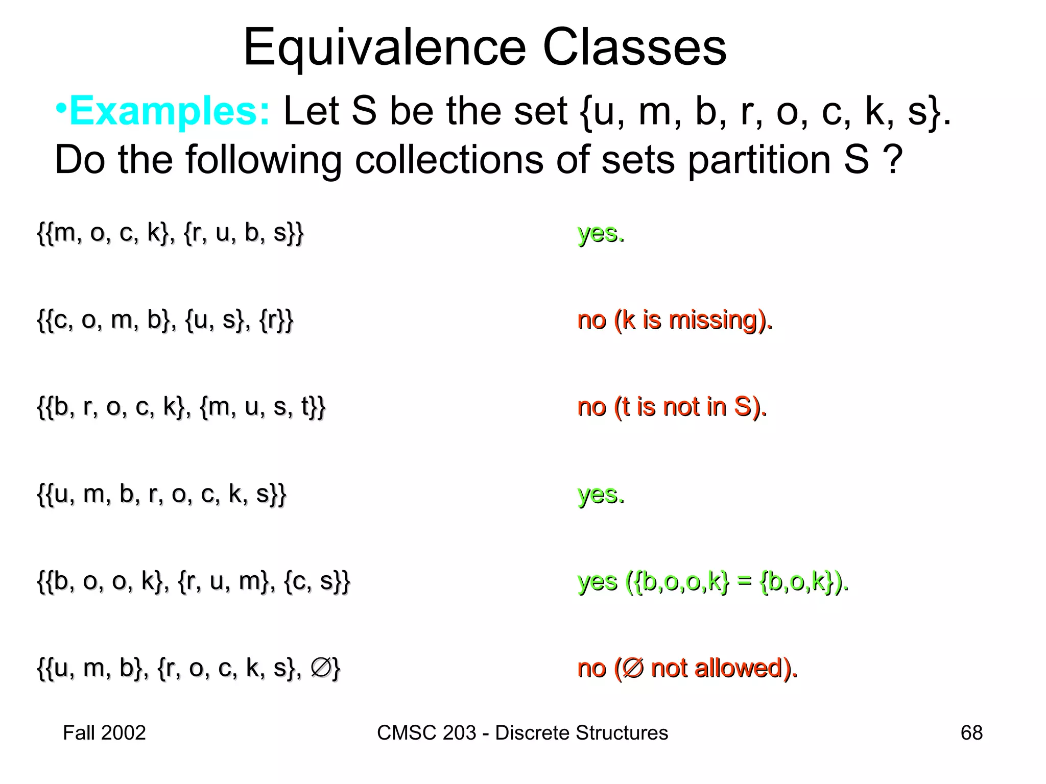 Fall 2002 CMSC 203 - Discrete Structures 68
Equivalence Classes
•Examples: Let S be the set {u, m, b, r, o, c, k, s}.
Do the following collections of sets partition S ?
{{m, o, c, k}, {r, u, b, s}}{{m, o, c, k}, {r, u, b, s}} yes.yes.
{{c, o, m, b}, {u, s}, {r}}{{c, o, m, b}, {u, s}, {r}} no (k is missing).no (k is missing).
{{b, r, o, c, k}, {m, u, s, t}}{{b, r, o, c, k}, {m, u, s, t}} no (t is not in S).no (t is not in S).
{{u, m, b, r, o, c, k, s}}{{u, m, b, r, o, c, k, s}} yes.yes.
{{b, o, o, k}, {r, u, m}, {c, s}}{{b, o, o, k}, {r, u, m}, {c, s}} yes ({b,o,o,k} = {b,o,k}).yes ({b,o,o,k} = {b,o,k}).
{{u, m, b}, {r, o, c, k, s},{{u, m, b}, {r, o, c, k, s}, ∅∅}} no (no (∅∅ not allowed).not allowed).
 