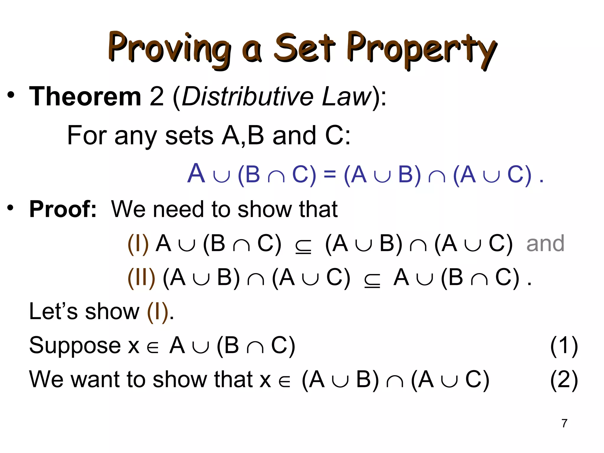 7
Proving a Set PropertyProving a Set Property
• Theorem 2 (Distributive Law):
For any sets A,B and C:
A ∪ (B ∩ C) = (A ∪ B) ∩ (A ∪ C) .
• Proof: We need to show that
(I) A ∪ (B ∩ C) ⊆ (A ∪ B) ∩ (A ∪ C) and
(II) (A ∪ B) ∩ (A ∪ C) ⊆ A ∪ (B ∩ C) .
Let’s show (I).
Suppose x ∈ A ∪ (B ∩ C) (1)
We want to show that x ∈ (A ∪ B) ∩ (A ∪ C) (2)
 