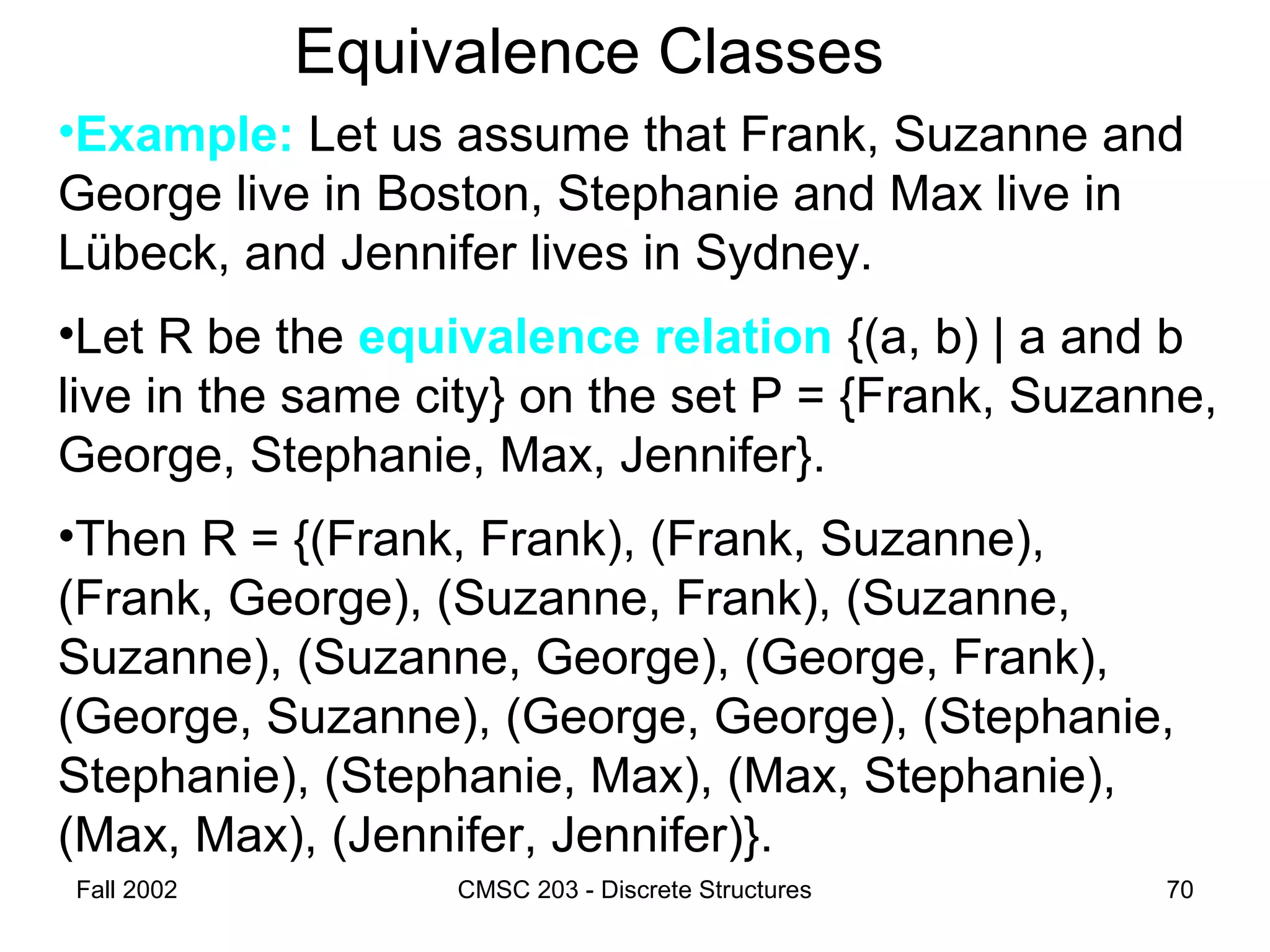 Fall 2002 CMSC 203 - Discrete Structures 70
Equivalence Classes
•Example: Let us assume that Frank, Suzanne and
George live in Boston, Stephanie and Max live in
Lübeck, and Jennifer lives in Sydney.
•Let R be the equivalence relation {(a, b) | a and b
live in the same city} on the set P = {Frank, Suzanne,
George, Stephanie, Max, Jennifer}.
•Then R = {(Frank, Frank), (Frank, Suzanne),
(Frank, George), (Suzanne, Frank), (Suzanne,
Suzanne), (Suzanne, George), (George, Frank),
(George, Suzanne), (George, George), (Stephanie,
Stephanie), (Stephanie, Max), (Max, Stephanie),
(Max, Max), (Jennifer, Jennifer)}.
 