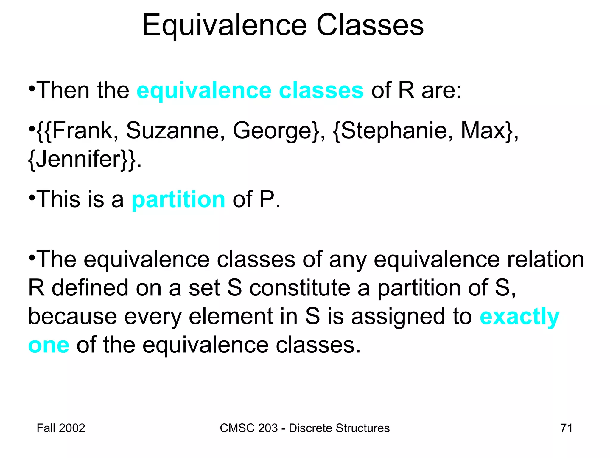 Fall 2002 CMSC 203 - Discrete Structures 71
Equivalence Classes
•Then the equivalence classes of R are:
•{{Frank, Suzanne, George}, {Stephanie, Max},
{Jennifer}}.
•This is a partition of P.
•The equivalence classes of any equivalence relation
R defined on a set S constitute a partition of S,
because every element in S is assigned to exactly
one of the equivalence classes.
 