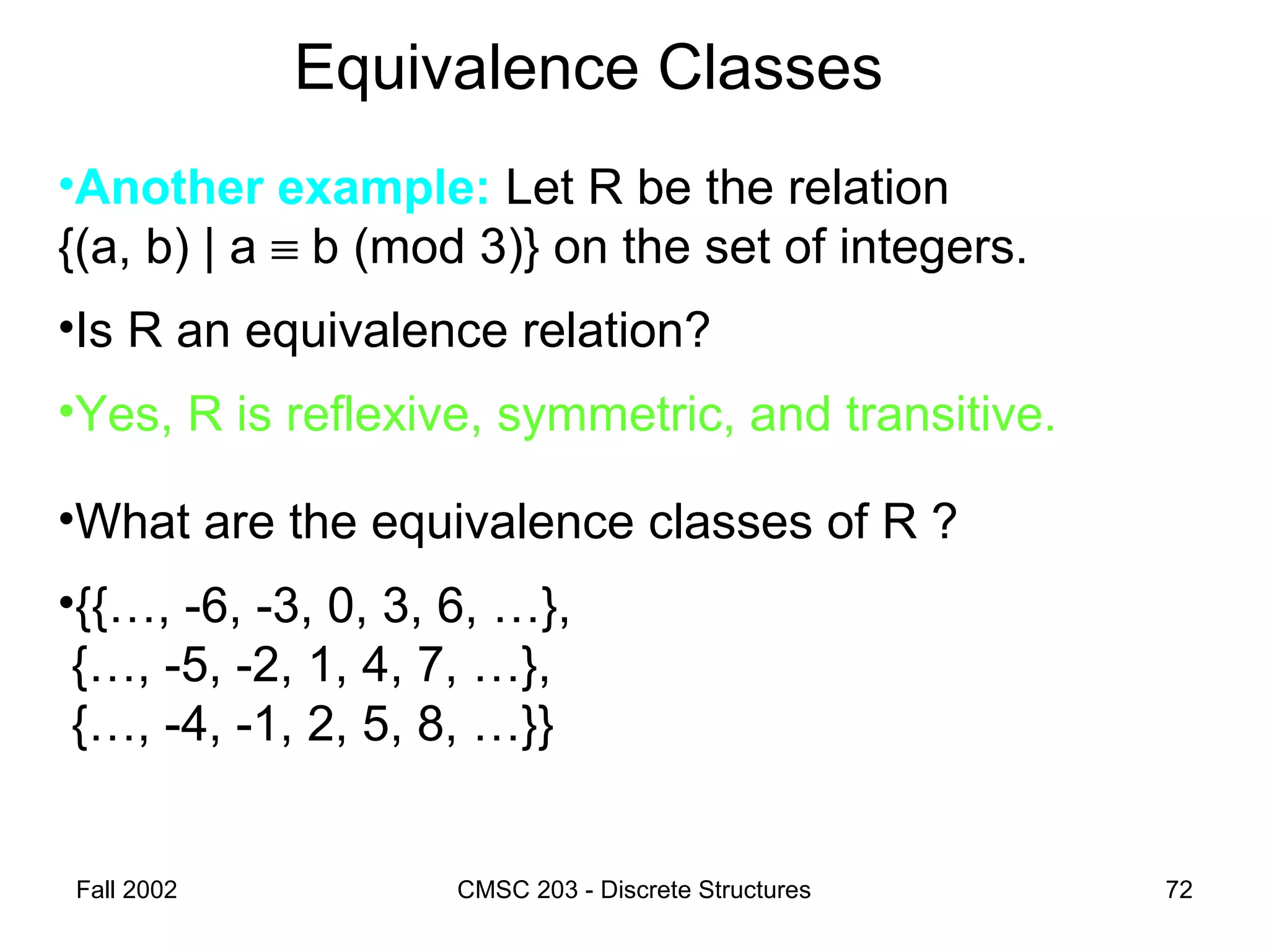 Fall 2002 CMSC 203 - Discrete Structures 72
Equivalence Classes
•Another example: Let R be the relation
{(a, b) | a ≡ b (mod 3)} on the set of integers.
•Is R an equivalence relation?
•Yes, R is reflexive, symmetric, and transitive.
•What are the equivalence classes of R ?
•{{…, -6, -3, 0, 3, 6, …},
{…, -5, -2, 1, 4, 7, …},
{…, -4, -1, 2, 5, 8, …}}
 