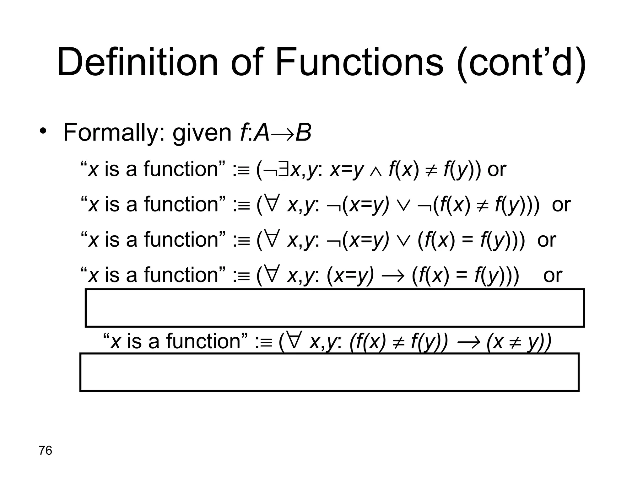 76
Definition of Functions (cont’d)
• Formally: given f:A→B
“x is a function” :≡ (¬∃x,y: x=y ∧ f(x) ≠ f(y)) or
“x is a function” :≡ (∀ x,y: ¬(x=y) ∨ ¬(f(x) ≠ f(y))) or
“x is a function” :≡ (∀ x,y: ¬(x=y) ∨ (f(x) = f(y))) or
“x is a function” :≡ (∀ x,y: (x=y) → (f(x) = f(y))) or
“x is a function” :≡ (∀ x,y: (f(x) ≠ f(y)) → (x ≠ y))
 