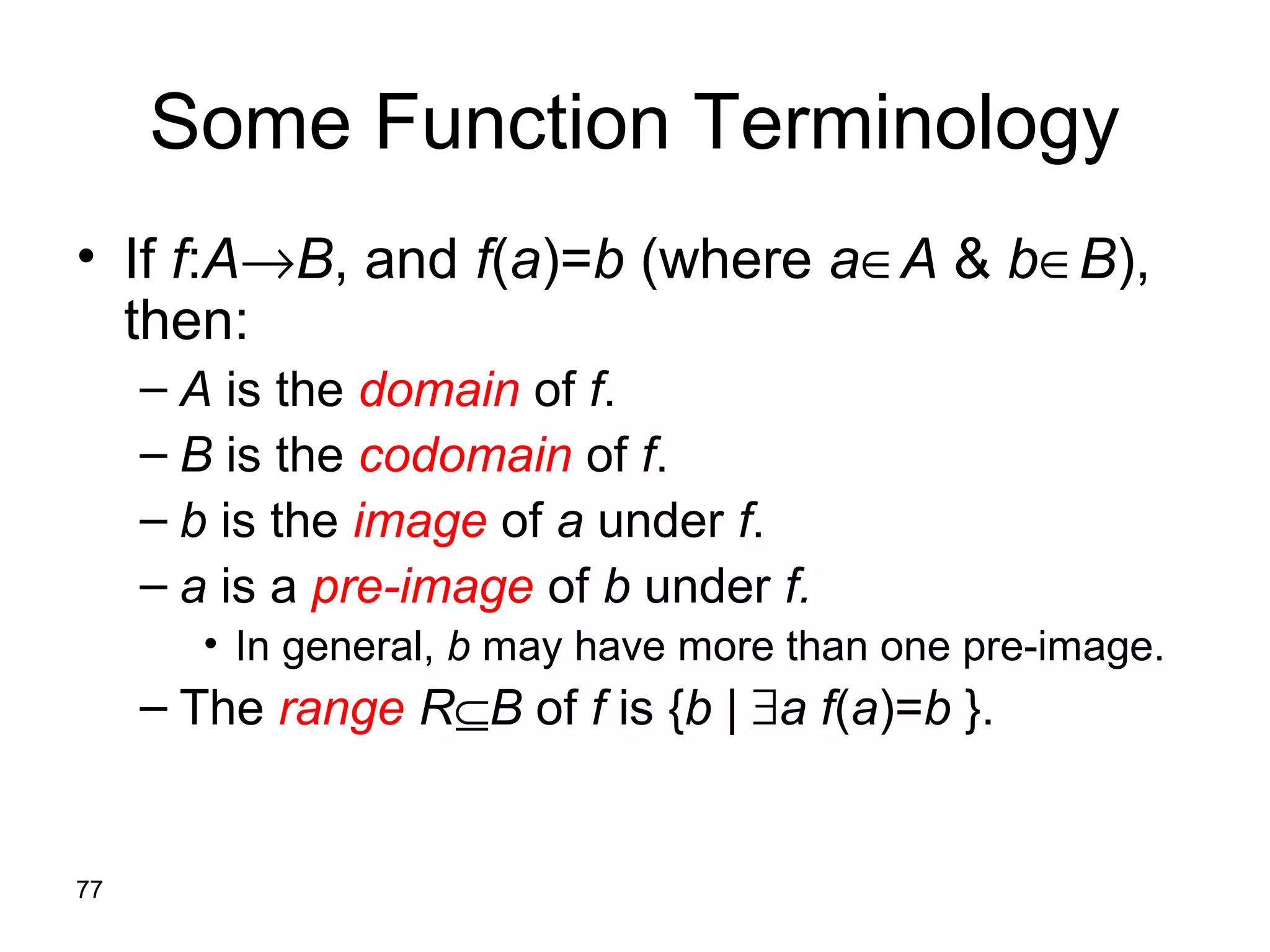 77
Some Function Terminology
• If f:A→B, and f(a)=b (where a∈A & b∈B),
then:
– A is the domain of f.
– B is the codomain of f.
– b is the image of a under f.
– a is a pre-image of b under f.
• In general, b may have more than one pre-image.
– The range R⊆B of f is {b | ∃a f(a)=b }.
 