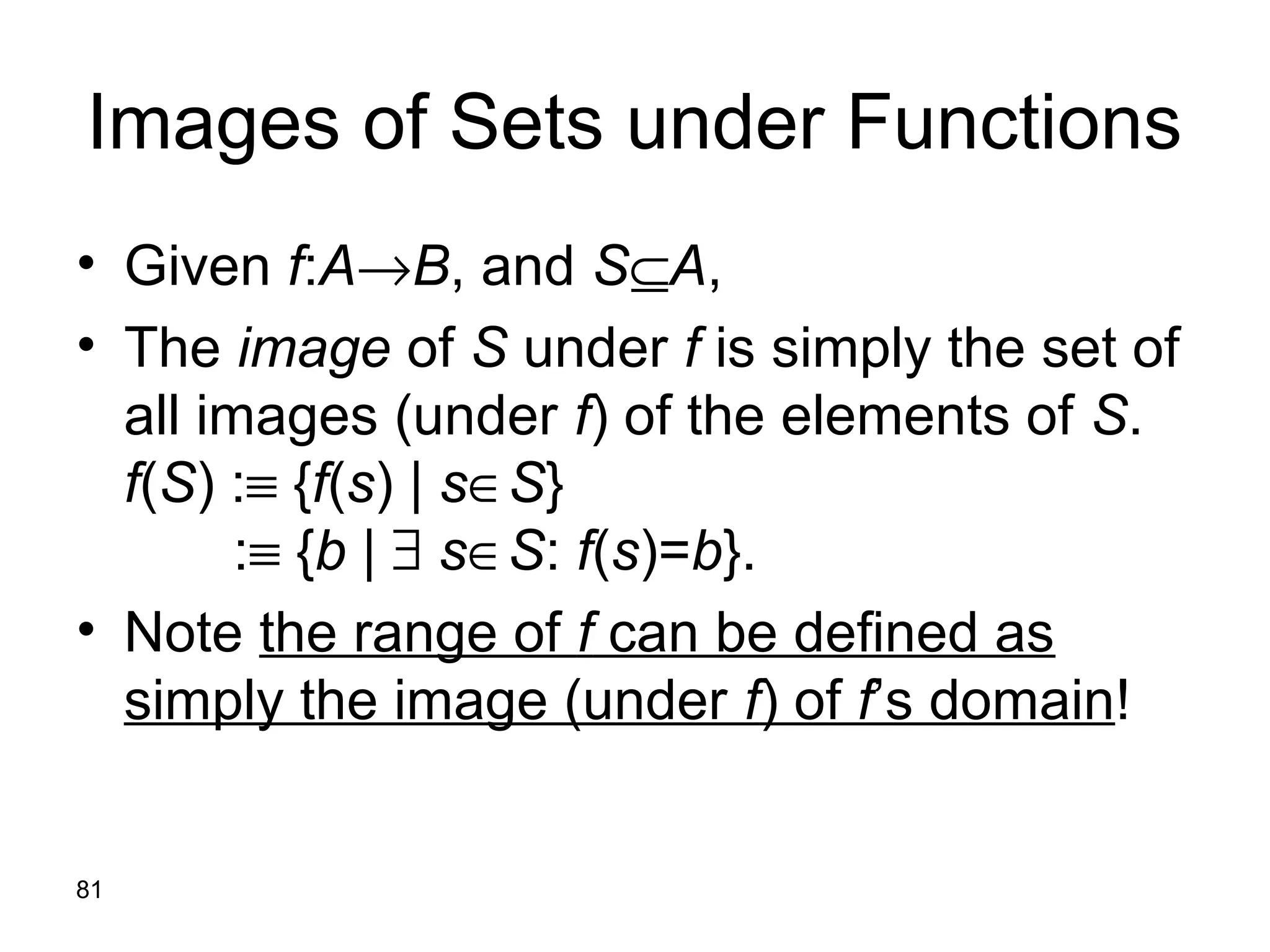 81
Images of Sets under Functions
• Given f:A→B, and S⊆A,
• The image of S under f is simply the set of
all images (under f) of the elements of S.
f(S) :≡ {f(s) | s∈S}
:≡ {b | ∃ s∈S: f(s)=b}.
• Note the range of f can be defined as
simply the image (under f) of f’s domain!
 