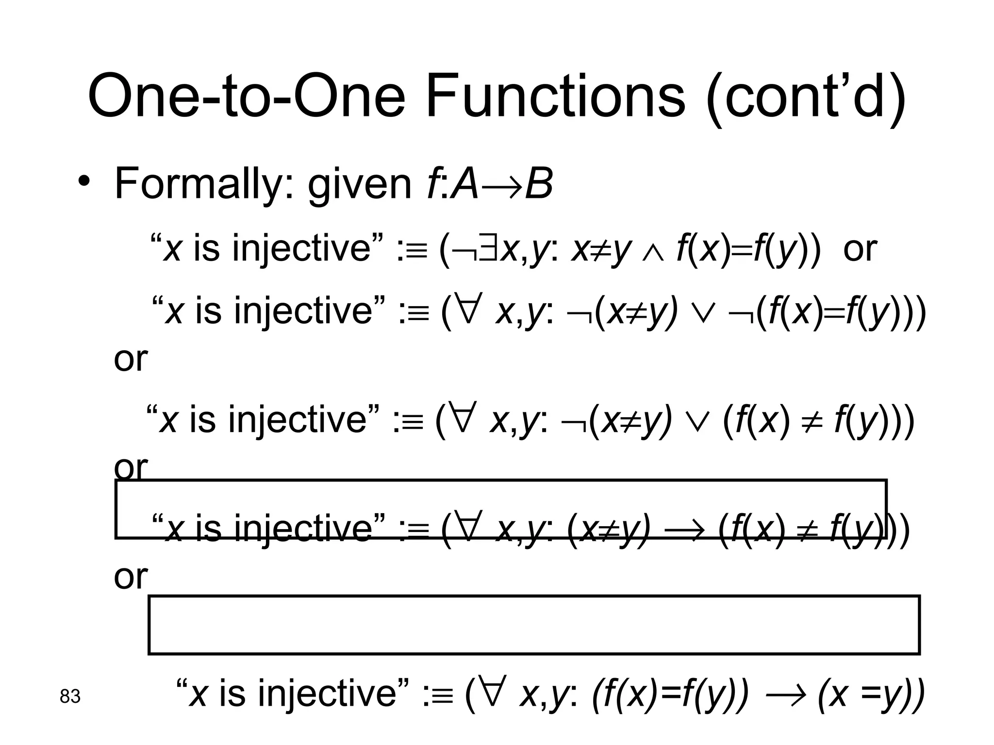83
One-to-One Functions (cont’d)
• Formally: given f:A→B
“x is injective” :≡ (¬∃x,y: x≠y ∧ f(x)=f(y)) or
“x is injective” :≡ (∀ x,y: ¬(x≠y) ∨ ¬(f(x)=f(y)))
or
“x is injective” :≡ (∀ x,y: ¬(x≠y) ∨ (f(x) ≠ f(y)))
or
“x is injective” :≡ (∀ x,y: (x≠y) → (f(x) ≠ f(y)))
or
“x is injective” :≡ (∀ x,y: (f(x)=f(y)) → (x =y))
 