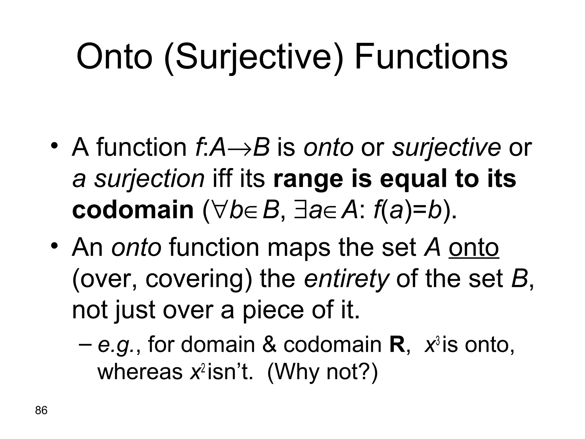 86
Onto (Surjective) Functions
• A function f:A→B is onto or surjective or
a surjection iff its range is equal to its
codomain (∀b∈B, ∃a∈A: f(a)=b).
• An onto function maps the set A onto
(over, covering) the entirety of the set B,
not just over a piece of it.
– e.g., for domain & codomain R, x3
is onto,
whereas x2
isn’t. (Why not?)
 