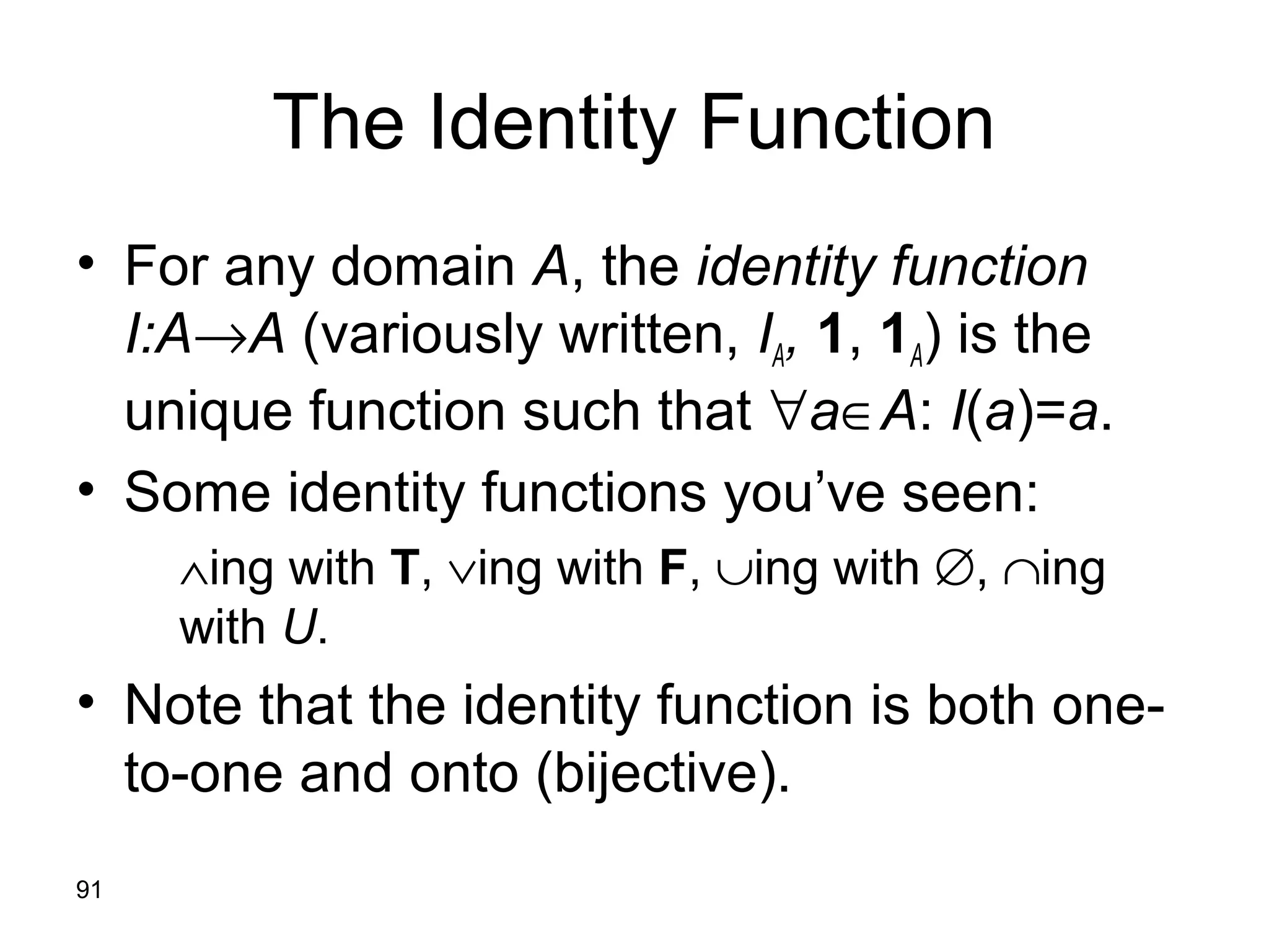 91
The Identity Function
• For any domain A, the identity function
I:A→A (variously written, IA, 1, 1A) is the
unique function such that ∀a∈A: I(a)=a.
• Some identity functions you’ve seen:
∧ing with T, ∨ing with F, ∪ing with ∅, ∩ing
with U.
• Note that the identity function is both one-
to-one and onto (bijective).
 