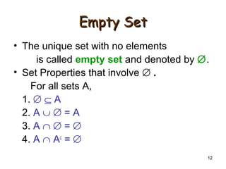 12
Empty SetEmpty Set
• The unique set with no elements
is called empty set and denoted by ∅.
• Set Properties that involve ∅ .
For all sets A,
1. ∅ ⊆ A
2. A ∪ ∅ = A
3. A ∩ ∅ = ∅
4. A ∩ Ac
= ∅
 