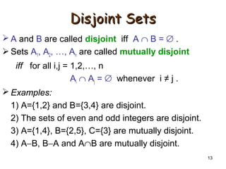13
Disjoint SetsDisjoint Sets
 A and B are called disjoint iff A ∩ B = ∅ .
 Sets A1, A2, …, An are called mutually disjoint
iff for all i,j = 1,2,…, n
Ai ∩ Aj = ∅ whenever i ≠ j .
 Examples:
1) A={1,2} and B={3,4} are disjoint.
2) The sets of even and odd integers are disjoint.
3) A={1,4}, B={2,5}, C={3} are mutually disjoint.
4) A−B, B−A and A∩B are mutually disjoint.
 