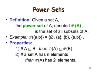 15
Power SetsPower Sets
• Definition: Given a set A,
the power set of A, denoted P (A) ,
is the set of all subsets of A.
• Example: P ({a,b}) = {∅, {a}, {b}, {a,b}} .
• Properties:
1) If A ⊆ B then P (A) ⊆ P (B) .
2) If a set A has n elements
then P (A) has 2n
elements.
 