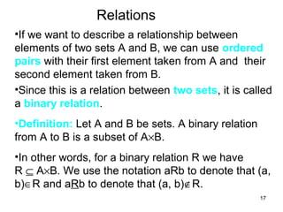 17
Relations
•If we want to describe a relationship between
elements of two sets A and B, we can use ordered
pairs with their first element taken from A and their
second element taken from B.
•Since this is a relation between two sets, it is called
a binary relation.
•Definition: Let A and B be sets. A binary relation
from A to B is a subset of A×B.
•In other words, for a binary relation R we have
R ⊆ A×B. We use the notation aRb to denote that (a,
b)∈R and aRb to denote that (a, b)∉R.
 