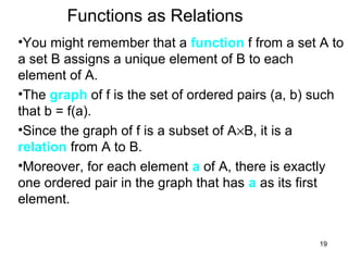 19
Functions as Relations
•You might remember that a function f from a set A to
a set B assigns a unique element of B to each
element of A.
•The graph of f is the set of ordered pairs (a, b) such
that b = f(a).
•Since the graph of f is a subset of A×B, it is a
relation from A to B.
•Moreover, for each element a of A, there is exactly
one ordered pair in the graph that has a as its first
element.
 
