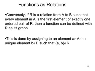 20
Functions as Relations
•Conversely, if R is a relation from A to B such that
every element in A is the first element of exactly one
ordered pair of R, then a function can be defined with
R as its graph.
•This is done by assigning to an element a∈A the
unique element b∈B such that (a, b)∈R.
 