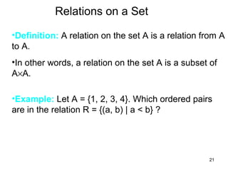 21
Relations on a Set
•Definition: A relation on the set A is a relation from A
to A.
•In other words, a relation on the set A is a subset of
A×A.
•Example: Let A = {1, 2, 3, 4}. Which ordered pairs
are in the relation R = {(a, b) | a < b} ?
 