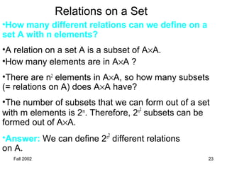 Fall 2002 23
Relations on a Set
•How many different relations can we define on a
set A with n elements?
•A relation on a set A is a subset of A×A.
•How many elements are in A×A ?
•There are n2
elements in A×A, so how many subsets
(= relations on A) does A×A have?
•The number of subsets that we can form out of a set
with m elements is 2m
. Therefore, 2n2
subsets can be
formed out of A×A.
•Answer: We can define 2n2
different relations
on A.
 