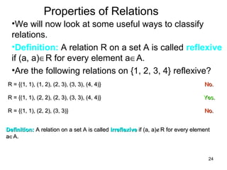 24
Properties of Relations
•We will now look at some useful ways to classify
relations.
•Definition: A relation R on a set A is called reflexive
if (a, a)∈R for every element a∈A.
•Are the following relations on {1, 2, 3, 4} reflexive?
R = {(1, 1), (1, 2), (2, 3), (3, 3), (4, 4)}R = {(1, 1), (1, 2), (2, 3), (3, 3), (4, 4)} No.No.
R = {(1, 1), (2, 2), (2, 3), (3, 3), (4, 4)}R = {(1, 1), (2, 2), (2, 3), (3, 3), (4, 4)} Yes.Yes.
R = {(1, 1), (2, 2), (3, 3)}R = {(1, 1), (2, 2), (3, 3)} No.No.
Definition:Definition: A relation on a set A is calledA relation on a set A is called irreflexiveirreflexive if (a, a)if (a, a)∉∉R for every elementR for every element
aa∈∈A.A.
 