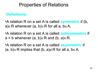 25
Properties of Relations
•Definitions:
•A relation R on a set A is called symmetric if (b,
a)∈R whenever (a, b)∈R for all a, b∈A.
•A relation R on a set A is called antisymmetric if
a = b whenever (a, b)∈R and (b, a)∈R.
•A relation R on a set A is called asymmetric if
(a, b)∈R implies that (b, a)∉R for all a, b∈A.
 