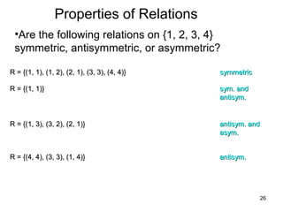 26
Properties of Relations
•Are the following relations on {1, 2, 3, 4}
symmetric, antisymmetric, or asymmetric?
R = {(1, 1), (1, 2), (2, 1), (3, 3), (4, 4)}R = {(1, 1), (1, 2), (2, 1), (3, 3), (4, 4)} symmetricsymmetric
R = {(1, 1)}R = {(1, 1)} sym. andsym. and
antisym.antisym.
R = {(1, 3), (3, 2), (2, 1)}R = {(1, 3), (3, 2), (2, 1)} antisym. andantisym. and
asym.asym.
R = {(4, 4), (3, 3), (1, 4)}R = {(4, 4), (3, 3), (1, 4)} antisym.antisym.
 