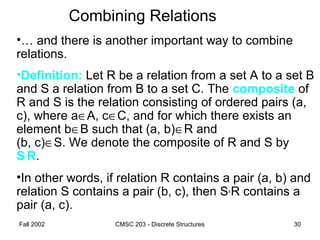 Fall 2002 CMSC 203 - Discrete Structures 30
Combining Relations
•… and there is another important way to combine
relations.
•Definition: Let R be a relation from a set A to a set B
and S a relation from B to a set C. The composite of
R and S is the relation consisting of ordered pairs (a,
c), where a∈A, c∈C, and for which there exists an
element b∈B such that (a, b)∈R and
(b, c)∈S. We denote the composite of R and S by
S°R.
•In other words, if relation R contains a pair (a, b) and
relation S contains a pair (b, c), then S°R contains a
pair (a, c).
 