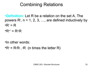 CMSC 203 - Discrete Structures 33
Combining Relations
•Definition: Let R be a relation on the set A. The
powers Rn
, n = 1, 2, 3, …, are defined inductively by
•R1
= R
•Rn+1
= Rn
°R
•In other words:
•Rn
= R°R° … °R (n times the letter R)
 