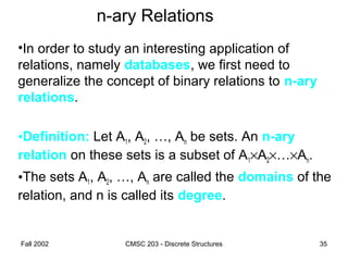 Fall 2002 CMSC 203 - Discrete Structures 35
n-ary Relations
•In order to study an interesting application of
relations, namely databases, we first need to
generalize the concept of binary relations to n-ary
relations.
•Definition: Let A1, A2, …, An be sets. An n-ary
relation on these sets is a subset of A1×A2×…×An.
•The sets A1, A2, …, An are called the domains of the
relation, and n is called its degree.
 