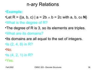 Fall 2002 CMSC 203 - Discrete Structures 36
n-ary Relations
•Example:
•Let R = {(a, b, c) | a = 2b ∧ b = 2c with a, b, c∈N}
•What is the degree of R?
•The degree of R is 3, so its elements are triples.
•What are its domains?
•Its domains are all equal to the set of integers.
•Is (2, 4, 8) in R?
•No.
•Is (4, 2, 1) in R?
•Yes.
 