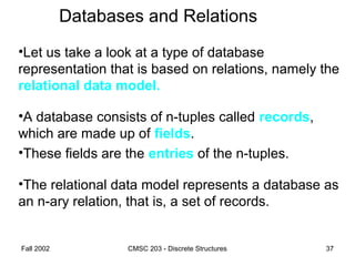 Fall 2002 CMSC 203 - Discrete Structures 37
Databases and Relations
•Let us take a look at a type of database
representation that is based on relations, namely the
relational data model.
•A database consists of n-tuples called records,
which are made up of fields.
•These fields are the entries of the n-tuples.
•The relational data model represents a database as
an n-ary relation, that is, a set of records.
 