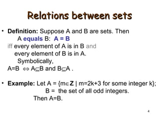 4
Relations between setsRelations between sets
• Definition: Suppose A and B are sets. Then
A equals B: A = B
iff every element of A is in B and
every element of B is in A.
Symbolically,
A=B ⇔ A⊆B and B⊆A .
• Example: Let A = {m∈Z | m=2k+3 for some integer k};
B = the set of all odd integers.
Then A=B.
 