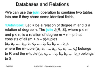 Fall 2002 CMSC 203 - Discrete Structures 43
Databases and Relations
•We can use the join operation to combine two tables
into one if they share some identical fields.
•Definition: Let R be a relation of degree m and S a
relation of degree n. The join Jp(R, S), where p ≤ m
and p ≤ n, is a relation of degree m + n – p that
consists of all (m + n – p)-tuples
(a1, a2, …, am-p, c1, c2, …, cp, b1, b2, …, bn-p),
where the m-tuple (a1, a2, …, am-p, c1, c2, …, cp) belongs
to R and the n-tuple (c1, c2, …, cp, b1, b2, …, bn-p) belongs
to S.
 