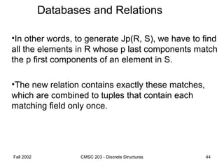 Fall 2002 CMSC 203 - Discrete Structures 44
Databases and Relations
•In other words, to generate Jp(R, S), we have to find
all the elements in R whose p last components match
the p first components of an element in S.
•The new relation contains exactly these matches,
which are combined to tuples that contain each
matching field only once.
 