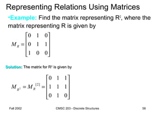 Fall 2002 CMSC 203 - Discrete Structures 58
Representing Relations Using Matrices
•Example: Find the matrix representing R2
, where the
matrix representing R is given by










=
001
110
010
RM
Solution:Solution: The matrix for RThe matrix for R22
is given byis given by










==
010
111
110
]2[
2 RR
MM
 