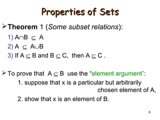 6
Properties of SetsProperties of Sets
Theorem 1 (Some subset relations):
1) A∩B ⊆ A
2) A ⊆ A∪B
3) If A ⊆ B and B ⊆ C, then A ⊆ C .
 To prove that A ⊆ B use the “element argument”:
1. suppose that x is a particular but arbitrarily
chosen element of A,
2. show that x is an element of B.
 