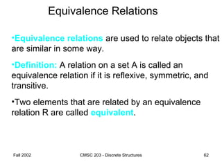 Fall 2002 CMSC 203 - Discrete Structures 62
Equivalence Relations
•Equivalence relations are used to relate objects that
are similar in some way.
•Definition: A relation on a set A is called an
equivalence relation if it is reflexive, symmetric, and
transitive.
•Two elements that are related by an equivalence
relation R are called equivalent.
 