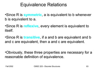 Fall 2002 CMSC 203 - Discrete Structures 63
Equivalence Relations
•Since R is symmetric, a is equivalent to b whenever
b is equivalent to a.
•Since R is reflexive, every element is equivalent to
itself.
•Since R is transitive, if a and b are equivalent and b
and c are equivalent, then a and c are equivalent.
•Obviously, these three properties are necessary for a
reasonable definition of equivalence.
 