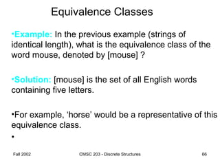 Fall 2002 CMSC 203 - Discrete Structures 66
Equivalence Classes
•Example: In the previous example (strings of
identical length), what is the equivalence class of the
word mouse, denoted by [mouse] ?
•Solution: [mouse] is the set of all English words
containing five letters.
•For example, ‘horse’ would be a representative of this
equivalence class.
•
 